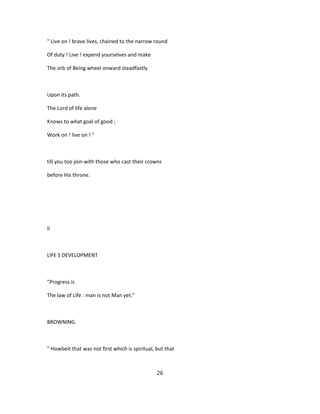 " Live on ! brave lives, chained to the narrow round
Of duty ! Live ! expend yourselves and make
The orb of Being wheel onward steadfastly
Upon its path.
The Lord of life alone
Knows to what goal of good ;
Work on ! live on ! "
till you too join with those who cast their crowns
before His throne.
II
LIFE S DEVELOPMENT
"Progress is
The law of Life : man is not Man yet."
BROWNING.
" Howbeit that was not first which is spiritual, but that
26
 
