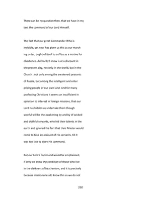There can be no question then, that we have in my
text the command of our Lord Himself.
The fact that our great Commander Who is
invisible, yet near has given us this as our march
ing order, ought of itself to suffice as a motive for
obedience. Authority I know is at a discount in
the present day, not only in the world, but in the
Church ; not only among the awakened peasants
of Russia, but among the intelligent and enter
prising people of our own land. And for many
professing Christians it seems an insufficient in
spiration to interest in foreign missions, that our
Lord has bidden us undertake them though
woeful will be the awakening by and by of wicked
and slothful servants, who hid their talents in the
earth and ignored the fact that their Master would
come to take an account of His servants, till it
was too late to obey His command.
But our Lord s command would be emphasised,
if only we knew the condition of those who live
in the darkness of heathenism, and it is precisely
because missionaries do know this as we do not
260
 