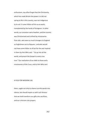 enthusiasm, too often forget that the Christianity
which has made Britain the power it is did not
spring to life in this country, was not indigenous
to its soil. It came hither at first as an exotic,
transplanted by the hands of foreigners. In other
words, our ancestors were heathen, and the country
was Christianised and civilised by missionaries
from afar, who were as much strangers to England
as Englishmen are to Papuans ; and who would
not have come hither at all but for the zeal inspired
in them by Him Who said : " Go ye into all the
world, and preach the Gospel to every crea
ture." Our realisation of our debt to those early
missionaries of the Cross, and to Him Who sent
A PLEA FOR MISSIONS 181
them, ought not only to shame scornful words into
silence, but should inspire us with such fervour
that we shall transform our gifts into sacrifices,
and our criticisms into prayers.
262
 