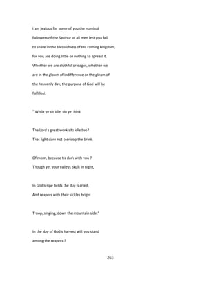 I am jealous for some of you the nominal
followers of the Saviour of all men lest you fail
to share in the blessedness of His coming kingdom,
for you are doing little or nothing to spread it.
Whether we are slothful or eager, whether we
are in the gloom of indifference or the gleam of
the heavenly day, the purpose of God will be
fulfilled.
" While ye sit idle, do ye think
The Lord s great work sits idle too?
That light dare not o erleap the brink
Of morn, because tis dark with you ?
Though yet your valleys skulk in night,
In God s ripe fields the day is cried,
And reapers with their sickles bright
Troop, singing, down the mountain side."
In the day of God s harvest will you stand
among the reapers ?
263
 