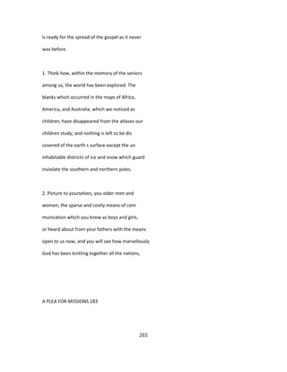 is ready for the spread of the gospel as it never
was before.
1. Think how, within the memory of the seniors
among us, the world has been explored. The
blanks which occurred in the maps of Africa,
America, and Australia, which we noticed as
children, have disappeared from the atlases our
children study; and nothing is left to be dis
covered of the earth s surface except the un
inhabitable districts of ice and snow which guard
inviolate the southern and northern poles.
2. Picture to yourselves, you older men and
women, the sparse and costly means of com
munication which you knew as boys and girls,
or heard about from your fathers with the means
open to us now, and you will see how marvellously
God has been knitting together all the nations,
A PLEA FOR MISSIONS 183
265
 