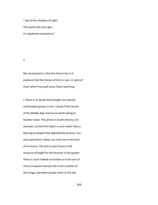 " Out of the shadows of night
The world rolls into Light ;
It is daybreak everywhere."
II
My second point is that the Church has in it
evidence that the fulness of time is near, in spite of
much which may well cause heart-searching.
I. There is no doubt that thought has ripened
and freedom grown in her. I doubt if the Church
of the Middle Ages had much worth taking to
heathen lands. The priests in South America, for
example, carried from Spain a curse rather than a
blessing to people they degraded by tyranny, vice,
and superstition. Water can only rise to the level
of its source. The tank in your house is the
measure of height for the fountain in the garden.
There is much indeed to humble us in the vice of
many Europeans abroad and in the cruelties of
the Congo, and when people sneer at the low
269
 