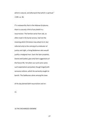 which is natural, and afterward that which is spiritual."
i COR. xv. 46.
IT is noteworthy that in the Hebrew Scriptures
there is scarcely a hint of any belief in a
resurrection. The familiar verse from Job, so
often read in the burial service, had not the
meaning which Christians now attach to it, but
referred only to the coming of a vindicator of
justice and right, a living Redeemer who would
justify a maligned man. Even the later prophets,
Daniel and Ezekiel, give only faint suggestions of
the future life. Yet when our Lord came some
such expectations prevailed, though tinged with
sensuous notions, which He earnestly sought to
banish. The Sadducees alone among the Jews
of His day denied both resurrection and im-
15
16 THE EXCHANGED CROWNS
27
 