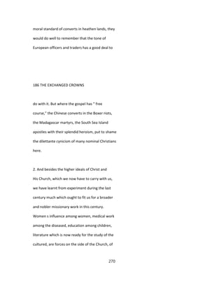 moral standard of converts in heathen lands, they
would do well to remember that the tone of
European officers and traders has a good deal to
186 THE EXCHANGED CROWNS
do with it. But where the gospel has " free
course," the Chinese converts in the Boxer riots,
the Madagascar martyrs, the South Sea Island
apostles with their splendid heroism, put to shame
the dilettante cynicism of many nominal Christians
here.
2. And besides the higher ideals of Christ and
His Church, which we now have to carry with us,
we have learnt from experiment during the last
century much which ought to fit us for a broader
and nobler missionary work in this century.
Women s influence among women, medical work
among the diseased, education among children,
literature which is now ready for the study of the
cultured, are forces on the side of the Church, of
270
 