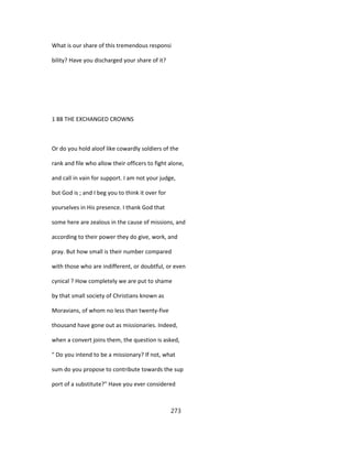 What is our share of this tremendous responsi
bility? Have you discharged your share of it?
1 88 THE EXCHANGED CROWNS
Or do you hold aloof like cowardly soldiers of the
rank and file who allow their officers to fight alone,
and call in vain for support. I am not your judge,
but God is ; and I beg you to think it over for
yourselves in His presence. I thank God that
some here are zealous in the cause of missions, and
according to their power they do give, work, and
pray. But how small is their number compared
with those who are indifferent, or doubtful, or even
cynical ? How completely we are put to shame
by that small society of Christians known as
Moravians, of whom no less than twenty-five
thousand have gone out as missionaries. Indeed,
when a convert joins them, the question is asked,
" Do you intend to be a missionary? If not, what
sum do you propose to contribute towards the sup
port of a substitute?" Have you ever considered
273
 