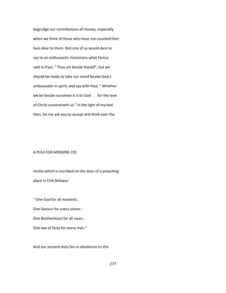 begrudge our contributions of money, especially
when we think of those who have not counted their
lives dear to them. Not one of us would dare to
say to an enthusiastic missionary what Festus
said to Paul, " Thou art beside thyself"; but we
should be ready to take our stand beside God s
ambassador in spirit, and say with Paul, " Whether
we be beside ourselves it is to God . . . for the love
of Christ constraineth us." In the light of my text
then, let me ask you to accept and think over the
A PLEA FOR MISSIONS 191
motto which is inscribed on the door of a preaching
place in Chik Ballapur
" One God for all mankind ;
One Saviour for every sinner ;
One Brotherhood for all races ;
One law of Duty for every man."
And our present duty lies in obedience to this
277
 