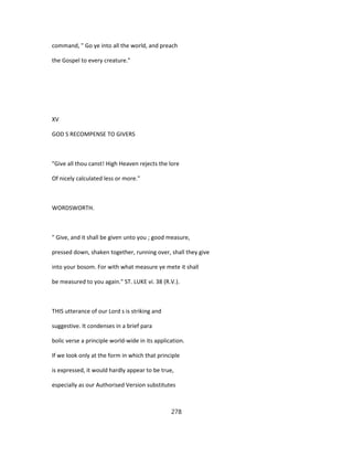 command, " Go ye into all the world, and preach
the Gospel to every creature."
XV
GOD S RECOMPENSE TO GIVERS
"Give all thou canst! High Heaven rejects the lore
Of nicely calculated less or more."
WORDSWORTH.
" Give, and it shall be given unto you ; good measure,
pressed down, shaken together, running over, shall they give
into your bosom. For with what measure ye mete it shall
be measured to you again." ST. LUKE vi. 38 (R.V.).
THIS utterance of our Lord s is striking and
suggestive. It condenses in a brief para
bolic verse a principle world-wide in its application.
If we look only at the form in which that principle
is expressed, it would hardly appear to be true,
especially as our Authorised Version substitutes
278
 