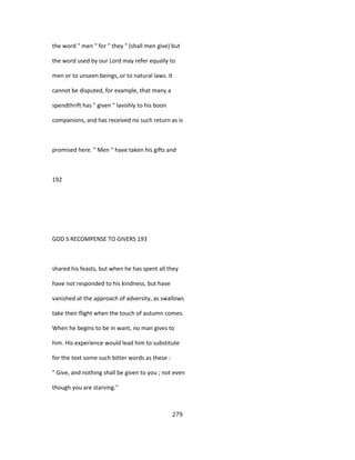 the word " men " for " they " (shall men give) but
the word used by our Lord may refer equally to
men or to unseen beings, or to natural laws. It
cannot be disputed, for example, that many a
spendthrift has " given " lavishly to his boon
companions, and has received no such return as is
promised here. " Men " have taken his gifts and
192
GOD S RECOMPENSE TO GIVERS 193
shared his feasts, but when he has spent all they
have not responded to his kindness, but have
vanished at the approach of adversity, as swallows
take their flight when the touch of autumn comes.
When he begins to be in want, no man gives to
him. His experience would lead him to substitute
for the text some such bitter words as these :
" Give, and nothing shall be given to you ; not even
though you are starving."
279
 