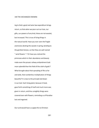194 THE EXCHANGED CROWNS
ing to God s good and wise law expenditure brings
return, so that when we pour out our love, our
gifts, our powers of any kind, these are not wasted,
but increased. This is true of living things in
the natural world. Have you ever seen the fragile
anemones decking the woods in spring, bending to
the gentlest breeze, so that they are well named
" wind flowers " ? Or have you noticed the
primroses which in their abundance and beauty
make even the prosaic railway embankment look
more splendid than the field of the cloth of gold ?
What brought about that spreading of life so far
and wide, that numberless multiplication of things
beautiful? It is due to the principle laid down
in our text. Each living plant, because it lived,
gave forth something of itself and much more was
given in return, and thus unsightly things were
covered over with flowers, reminding us of Paradise
lost and regained.
Our Lord would have us apply this to Christian
281
 