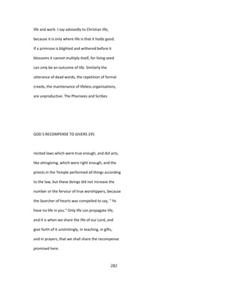 life and work. I say advisedly to Christian life,
because it is only where life is that it holds good.
If a primrose is blighted and withered before it
blossoms it cannot multiply itself, for living seed
can only be an outcome of life. Similarly the
utterance of dead words, the repetition of formal
creeds, the maintenance of lifeless organisations,
are unproductive. The Pharisees and Scribes
GOD S RECOMPENSE TO GIVERS 195
recited laws which were true enough, and did acts,
like almsgiving, which were right enough, and the
priests in the Temple performed all things according
to the law, but these doings did not increase the
number or the fervour of true worshippers, because
the Searcher of hearts was compelled to say, " Ye
have no life in you." Only life can propagate life,
and it is when we share the life of our Lord, and
give forth of it unstintingly, in teaching, in gifts,
and in prayers, that we shall share the recompense
promised here.
282
 