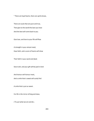 " There are loyal hearts, there are spirits brave,
There are souls that are pure and true,
Then give to the world the best you have
And the best will come back to you.
Give love, and love to your life will flow
A strength in your utmost need,
Have faith, and a score of hearts will show
Their faith in your word and deed.
Give truth, and your gift will be paid in kind
And honour will honour meet,
And a smile that is sweet will surely find
A smile that is just as sweet.
For life is the mirror of king and slave,
J Tis just what we are and do ;
283
 