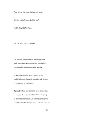 Then give to the world the best you have,
And the best will come back to you."
That is the gist of my text.
196 THE EXCHANGED CROWNS
The blessing which comes to a man who puts
forth the powers which make him what he is, is
exemplified in various spheres of activity.
1. We will begin with what is lowest in our
Lord s judgment, though it seems to rank highest
in the opinion of multitudes.
If you adventure your capital in some enterprise,
you expect it to increase. That is the mainspring
of commercial enterprise, in which as a nation we
are still well to the front, in spite of all that croakers
284
 