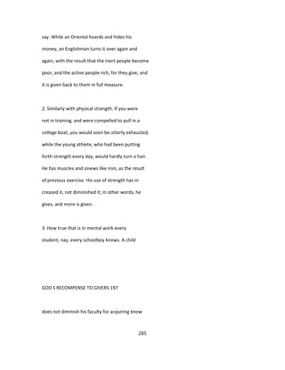 say. While an Oriental hoards and hides his
money, an Englishman turns it over again and
again, with the result that the inert people become
poor, and the active people rich, for they give, and
it is given back to them in full measure.
2. Similarly with physical strength. If you were
not in training, and were compelled to pull in a
college boat, you would soon be utterly exhausted,
while the young athlete, who had been putting
forth strength every day, would hardly turn a hair.
He has muscles and sinews like iron, as the result
of previous exercise. His use of strength has in
creased it, not diminished it; in other words, he
gives, and more is given.
3. How true that is in mental work every
student, nay, every schoolboy knows. A child
GOD S RECOMPENSE TO GIVERS 197
does not dimmish his faculty for acquiring know
285
 