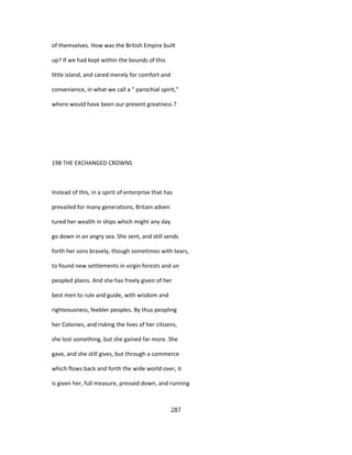 of themselves. How was the British Empire built
up? If we had kept within the bounds of this
little island, and cared merely for comfort and
convenience, in what we call a " parochial spirit,"
where would have been our present greatness ?
198 THE EXCHANGED CROWNS
Instead of this, in a spirit of enterprise that has
prevailed for many generations, Britain adven
tured her wealth in ships which might any day
go down in an angry sea. She sent, and still sends
forth her sons bravely, though sometimes with tears,
to found new settlements in virgin forests and un
peopled plains. And she has freely given of her
best men to rule and guide, with wisdom and
righteousness, feebler peoples. By thus peopling
her Colonies, and risking the lives of her citizens,
she lost something, but she gained far more. She
gave, and she still gives, but through a commerce
which flows back and forth the wide world over, it
is given her, full measure, pressed down, and running
287
 