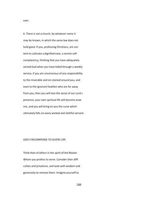 over.
6. There is not a church, by whatever name it
may be known, in which the same law does not
hold good. If you, professing Christians, are con
tent to cultivate a dignified ease, a serene self-
complacency, thinking that you have adequately
served God when you have lolled through a weekly
service, if you are unconscious of any responsibility
to the miserable and sin-stained around you, and
even to the ignorant heathen who are far away
from you, then you will lose the sense of our Lord s
presence, your own spiritual life will become anae
mic, and you will bring on you the curse which
ultimately falls on every wicked and slothful servant.
GOD S RECOMPENSE TO GIVERS 199
Think then of others in the spirit of the Master
Whom you profess to serve. Consider their diffi
culties and privations, and seek with wisdom and
generosity to remove them. Imagine yourself to
288
 