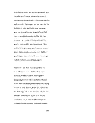 be in their condition, and ask how you would wish
those better off to deal with you. Be amongst
them as Jesus was among the miserable and sinful,
and remember that you are not your own, but His.
And if in His spirit, and for His sake, you serve
your own generation, your service of love shall
have a reward in deeper joy, in fuller life. Here
in memory of your Lord Who gave Himself for
you, let me repeat His words once more: "Give,
and it shall be given you ; good measure, pressed
down, shaken together, running over, shall they
give into your bosom. For with what measure ye
mete it shall be measured to you again."
It cannot be too often insisted upon that our
Lord did not put us into His Church to enjoy
ourselves, but to serve Him. He charged His
disciples by the remembrance of all that had en
riched their lives, to be generous to others, saying,
" Freely ye have received, freely give." When He
fed the hungry folk on the mountain-side, He first
asked His own disciples to give up all the pro
visions they had, in order that these might be
shared by others, and then, to their amazement
289
 