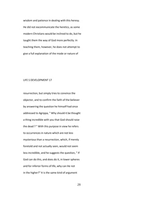 wisdom and patience in dealing with this heresy.
He did not excommunicate the heretics, as some
modern Christians would be inclined to do, but he
taught them the way of God more perfectly. In
teaching them, however, he does not attempt to
give a full explanation of the mode or nature of
LIFE S DEVELOPMENT 17
resurrection, but simply tries to convince the
objector, and to confirm the faith of the believer
by answering the question he himself had once
addressed to Agrippa, " Why should it be thought
a thing incredible with you that God should raise
the dead ? " With this purpose in view he refers
to occurrences in nature which are not less
mysterious than a resurrection, which, if merely
foretold and not actually seen, would not seem
less incredible, and he suggests the question, " If
God can do this, and does do it, in lower spheres
and for inferior forms of life, why can He not
in the higher?" It is the same kind of argument
29
 