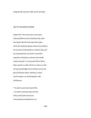 and gratitude, they were able to take up twelve
200 THE EXCHANGED CROWNS
baskets full. There never was a more extra
ordinary fulfilment of our text than that, and it
was typical. We Christians have that to give
which will satisfy the deeper needs of our brethren
the assurance of pardoned sin, of Divine help, and
of a heavenly home. Our work is more than
exposition of Scripture, and more than kindly
visits to the poor ; it is to present Christ, Who is
God s word to us, God s life for us, and in us, that
all may acknowledge Him to be their Lord, to the
glory of God the Father. And that is a work
worth living for, ay, worth dying for. John
Sterling says
" Tis worth a wise man s best of life,
; Tis worth a thousand years of strife,
If thou canst lessen but by one
The countless ills beneath the sun."
290
 