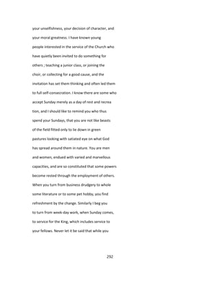 your unselfishness, your decision of character, and
your moral greatness. I have known young
people interested in the service of the Church who
have quietly been invited to do something for
others ; teaching a junior class, or joining the
choir, or collecting for a good cause, and the
invitation has set them thinking and often led them
to full self-consecration. I know there are some who
accept Sunday merely as a day of rest and recrea
tion, and I should like to remind you who thus
spend your Sundays, that you are not like beasts
of the field fitted only to lie down in green
pastures looking with satiated eye on what God
has spread around them in nature. You are men
and women, endued with varied and marvellous
capacities, and are so constituted that some powers
become rested through the employment of others.
When you turn from business drudgery to whole
some literature or to some pet hobby, you find
refreshment by the change. Similarly I beg you
to turn from week-day work, when Sunday comes,
to service for the King, which includes service to
your fellows. Never let it be said that while you
292
 