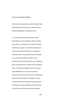 202 THE EXCHANGED CROWNS
cared much for yourself you cared nothing for God,
and nothing for your fellow-men, because that in
the Divine judgment is to waste your life.
2. It is another advantage of Christian service
that it brings us into associations which are likely
to ennoble us, and this also is an element in God s
recompense to givers. It is seldom the workers in
a church who clothe themselves in a panoply of
superciliousness, and complain of want of friendli
ness. Just as the members of a boat s crew,
conscious of the work which they must unitedly do,
ignore the distinctions of wealth and rank between
them, so Christians occupied in the same service
enjoy fellowship. As a rule, the most active
church is the most harmonious church, and because
it gives forth its strength in the Master s service,
it receives back from Him joy and peace within its
own borders. And we should pray for the coming
of a time when all churches may thus be drawn
293
 