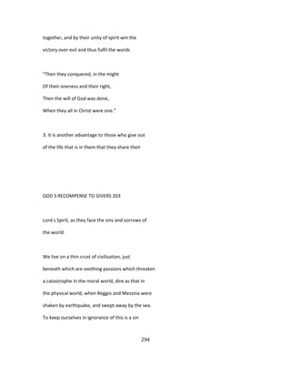 together, and by their unity of spirit win the
victory over evil and thus fulfil the words
"Then they conquered, in the might
Of their oneness and their right,
Then the will of God was done,
When they all in Christ were one."
3. It is another advantage to those who give out
of the life that is in them that they share their
GOD S RECOMPENSE TO GIVERS 203
Lord s Spirit, as they face the sins and sorrows of
the world.
We live on a thin crust of civilisation, just
beneath which are seething passions which threaten
a catastrophe in the moral world, dire as that in
the physical world, when Reggio and Messina were
shaken by earthquake, and swept away by the sea.
To keep ourselves in ignorance of this is a sin
294
 