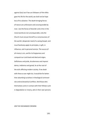 against God, but if we are followers of Him Who
gave His life for the world, we shall not be hope
less of its salvation. The death-bringing forces
of nature are unforeseen and unconquerable by
man ; but the forces of disorder and crime in the
moral world are not unconquerable, only the
Church must arouse herself to a consciousness of
the world s desperate need of a saving Gospel, and
must fearlessly apply its principles, in gift, in
influence, and in personal service. The source of
all misery is sin, and for its forgiveness and
conquest our Lord lived and died and reigns.
Selfishness and pride, drunkenness and improvi
dence, indolence and greed, lie at the root of
the evils afflicting modern society. If we dealt
with these as we might do, it would be far better
than absorbing ourselves in theological controver
sies and ecclesiastical conflicts. And those who
themselves come in contact with their fellows sunk
in degradation or misery, who in their own persons
204 THE EXCHANGED CROWNS
295
 
