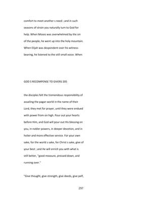comfort to meet another s need ; and in such
seasons of strain you naturally turn to God for
help. When Moses was overwhelmed by the sin
of the people, he went up into the holy mountain.
When Elijah was despondent over his witness-
bearing, he listened to the still small voice. When
GOD S RECOMPENSE TO GIVERS 205
the disciples felt the tremendous responsibility of
assailing the pagan world in the name of their
Lord, they met for prayer, until they were endued
with power from on high. Pour out your hearts
before Him, and God will pour out His blessing on
you, in nobler powers, in deeper devotion, and in
holier and more effective service. For your own
sake, for the world s sake, for Christ s sake, give of
your best ; and He will enrich you with what is
still better, "good measure, pressed down, and
running over."
"Give thought, give strength, give deeds, give pelf,
297
 
