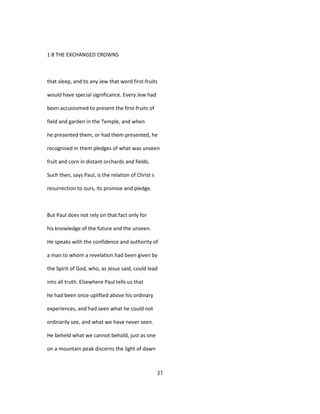 1 8 THE EXCHANGED CROWNS
that sleep, and to any Jew that word first-fruits
would have special significance. Every Jew had
been accustomed to present the first-fruits of
field and garden in the Temple, and when
he presented them, or had them presented, he
recognised in them pledges of what was unseen
fruit and corn in distant orchards and fields.
Such then, says Paul, is the relation of Christ s
resurrection to ours, its promise and pledge.
But Paul does not rely on that fact only for
his knowledge of the future and the unseen.
He speaks with the confidence and authority of
a man to whom a revelation had been given by
the Spirit of God, who, as Jesus said, could lead
into all truth. Elsewhere Paul tells us that
he had been once uplifted above his ordinary
experiences, and had seen what he could not
ordinarily see, and what we have never seen.
He beheld what we cannot behold, just as one
on a mountain peak discerns the light of dawn
31
 
