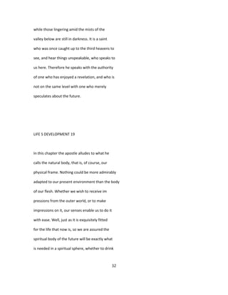 while those lingering amid the mists of the
valley below are still in darkness. It is a saint
who was once caught up to the third heavens to
see, and hear things unspeakable, who speaks to
us here. Therefore he speaks with the authority
of one who has enjoyed a revelation, and who is
not on the same level with one who merely
speculates about the future.
LIFE S DEVELOPMENT 19
In this chapter the apostle alludes to what he
calls the natural body, that is, of course, our
physical frame. Nothing could be more admirably
adapted to our present environment than the body
of our flesh. Whether we wish to receive im
pressions from the outer world, or to make
impressions on it, our senses enable us to do it
with ease. Well, just as it is exquisitely fitted
for the life that now is, so we are assured the
spiritual body of the future will be exactly what
is needed in a spiritual sphere, whether to drink
32
 