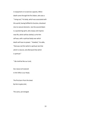 in enjoyment or to exercise capacity. When
death came through the first Adam, who was a
" living soul," his body, which was associated with
this world, having fulfilled its function, dissolved
into its natural elements ; but the second Adam
is a quickening spirit, who enjoys and inspires
new life, which will be clothed, as He Him
self was, with a spiritual body over which
death will have no power. " Howbeit," he adds,
"that was not first which is spiritual, but that
which is natural, and afterward that which
is spiritual."
" We shall be like our Lord,
Our nature all restored
In Him Who is our Head,
The first-born from the dead.
By Him to glory led ;
The same, yet changed.
33
 