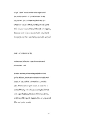 stage. Death would neither be a negation of
life, nor a contrast to it, but an event in the
course of it. We should feel certain that our
affections would not fade, nor be perverted, and
that our powers would be unfettered, not crippled,
because while here we share what is natural and
transient, and there we shall share what is spiritual
LIFE S DEVELOPMENT 21
and eternal, after the type of our risen and
triumphant Lord.
But the apostle points us beyond what takes
place at death, to what will be experienced after
death. It is but a hint, yet the hint is unmistak
able. The ransomed spirit passes at once into a
state of felicity, but will subsequently be clothed
with a glorified body like that of the risen Christ,
and this will bring with it possibilities of heightened
bliss and nobler service.
35
 