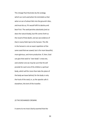 This change Paul illustrates by the analogy
which our Lord used when He reminded us that
when an ear of wheat falls into the ground it dies,
and must do so, if it would fulfil its destiny and
bear fruit. The seed perishes absolutely (and so
does the natural body), but life comes forth as
the result of that death, and we see evidence of
that in every field ripe to the harvest. This life
in the harvest is not an exact repetition of the
same seed that we sowed, but is far more beautiful,
more glorious, and more productive. If, then, God
can give that seed its "own body" a new one,
and a better one we may be sure that He will
provide for each one of His children a spiritual
body, which will far more than take the place of
the body we leave behind, for the body is only
the husk of the seed, or, as the apostle calls it
elsewhere, the tent of the traveller.
22 THE EXCHANGED CROWNS
It seems to me most clearly asserted that the
36
 