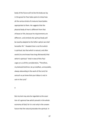 body of the future will not be the body we lay
in the grave for Paul takes pains to show how
all the various kinds of creatures have bodies
appropriate to them. He suggests that the
physical body of man is different from that
of beast or fish, because his requirements are
different ; and similarly the spiritual body will
be exactly adapted to the loftier sphere we shall
hereafter fill. " Howbeit that is not first which
is spiritual, but that which is natural, and after
wards (no one knows how long afterwards) that
which is spiritual." And in view of this Paul
urges on us all this consideration, "Therefore,
my beloved brethren, be ye stedfast, unmoveable,
always abounding in the work of the Lord, for
asmuch as ye know that your labour is not in
vain in the Lord."
II
But my text may also be regarded as the asser
tion of a general law which prevails in the whole
economy of God, for it is not only in the unseen
future that the natural precedes the spiritual. In
37
 
