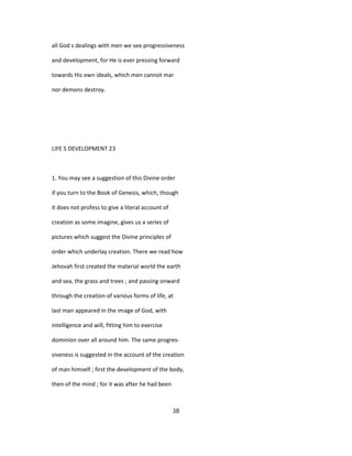 all God s dealings with men we see progressiveness
and development, for He is ever pressing forward
towards His own ideals, which men cannot mar
nor demons destroy.
LIFE S DEVELOPMENT 23
1. You may see a suggestion of this Divine order
if you turn to the Book of Genesis, which, though
it does not profess to give a literal account of
creation as some imagine, gives us a series of
pictures which suggest the Divine principles of
order which underlay creation. There we read how
Jehovah first created the material world the earth
and sea, the grass and trees ; and passing onward
through the creation of various forms of life, at
last man appeared in the image of God, with
intelligence and will, fitting him to exercise
dominion over all around him. The same progres-
siveness is suggested in the account of the creation
of man himself ; first the development of the body,
then of the mind ; for it was after he had been
38
 