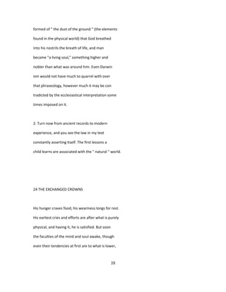 formed of " the dust of the ground " (the elements
found in the physical world) that God breathed
into his nostrils the breath of life, and man
became "a living soul," something higher and
nobler than what was around him. Even Darwin
ism would not have much to quarrel with over
that phraseology, however much it may be con
tradicted by the ecclesiastical interpretation some
times imposed on it.
2. Turn now from ancient records to modern
experience, and you see the law in my text
constantly asserting itself. The first lessons a
child learns are associated with the " natural " world.
24 THE EXCHANGED CROWNS
His hunger craves food, his weariness longs for rest.
His earliest cries and efforts are after what is purely
physical, and having it, he is satisfied. But soon
the faculties of the mind and soul awake, though
even their tendencies at first are to what is lower,
39
 