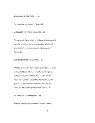 V THE GRACE OF GRATITUDE . .. . .56
" In everything give thanks." i Thess. v. 18.
VI CONDUCT, THE TEST OF CHARACTER . . 69
" Know ye not, that to whom ye yield yourselves servants to
obey, his servants ye are to whom ye obey ; whether of
sin unto death, or of obedience unto righteousness? "
Rom. vi. 16.
VII THE SACRED AND THE SECULAR . . -83
" And Jesus answering them said, Have ye not read so much
as this, what David did, when himself was an hungered,
and they which were with him ; how he went into the
house of God, and did take and eat the shewbread, and
gave also to them that were with him ; which it is not
lawful to eat but for the priests alone?" Luke vi. 3. 4-
VIII SERVICE IN A LOWLY SPHERE . . .97
Brethren, let every man, wherein he is called, therein
4
 