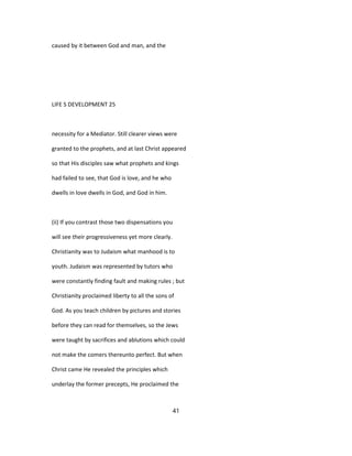 caused by it between God and man, and the
LIFE S DEVELOPMENT 25
necessity for a Mediator. Still clearer views were
granted to the prophets, and at last Christ appeared
so that His disciples saw what prophets and kings
had failed to see, that God is love, and he who
dwells in love dwells in God, and God in him.
(ii) If you contrast those two dispensations you
will see their progressiveness yet more clearly.
Christianity was to Judaism what manhood is to
youth. Judaism was represented by tutors who
were constantly finding fault and making rules ; but
Christianity proclaimed liberty to all the sons of
God. As you teach children by pictures and stories
before they can read for themselves, so the Jews
were taught by sacrifices and ablutions which could
not make the comers thereunto perfect. But when
Christ came He revealed the principles which
underlay the former precepts, He proclaimed the
41
 