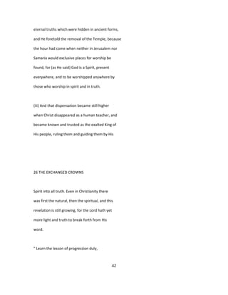 eternal truths which were hidden in ancient forms,
and He foretold the removal of the Temple, because
the hour had come when neither in Jerusalem nor
Samaria would exclusive places for worship be
found, for (as He said) God is a Spirit, present
everywhere, and to be worshipped anywhere by
those who worship in spirit and in truth.
(iii) And that dispensation became still higher
when Christ disappeared as a human teacher, and
became known and trusted as the exalted King of
His people, ruling them and guiding them by His
26 THE EXCHANGED CROWNS
Spirit into all truth. Even in Christianity there
was first the natural, then the spiritual, and this
revelation is still growing, for the Lord hath yet
more light and truth to break forth from His
word.
" Learn the lesson of progression duly,
42
 