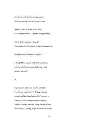 Do not call each glorious change decay ;
But know we only hold our treasures truly
When it seems as if they pass d away !
Nor dare to blame God s gifts for incompleteness,
In that their beauty lies ; they roll
Towards some infinite depth of love and sweetness,
Bearing onward man s reluctant soul."
" Howbeit that was not first which is spiritual,
but that which is natural, and afterward that
which is spiritual."
Ill
In conclusion, let me ask how far is this text
true of your experience? In God s great good
ness most of you have had what is " natural," in
the way of religious advantage and privilege.
Physical strength, mental training, home guardian
ship, religious teaching, helps, ministries, diversities
43
 