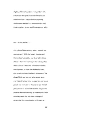 of gifts ; all these have been yours, and are still.
But what of the spiritual ? Has that been quick
ened within you? Are you consciously living
amid unseen realities ? Is communion with God
the atmosphere of your soul ? Have you not fallen
LIFE S DEVELOPMENT 27
short of this ? Has there not been a pause in you
development? While the body is vigorous and
the mind alert, is not the soul dead to the things
of God ? There has been in you the natural, what
of the spiritual ? If this has not been aroused to
consciousness, so far as the chief end of life is
concerned, you have failed and come short of the
glory of God. And just as a father would weep
over his child whose limbs were perfect and whose
growth was normal, if he showed no sign of intelli
gence, made no response to a smile, and gave no
promise of mental capacity, so our Heavenly Father
must be grieved if in you there is no sign of
recognising Him, no realisation of His love, no
44
 