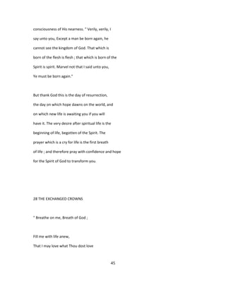 consciousness of His nearness. " Verily, verily, I
say unto you, Except a man be born again, he
cannot see the kingdom of God. That which is
born of the flesh is flesh ; that which is born of the
Spirit is spirit. Marvel not that I said unto you,
Ye must be born again."
But thank God this is the day of resurrection,
the day on which hope dawns on the world, and
on which new life is awaiting you if you will
have it. The very desire after spiritual life is the
beginning of life, begotten of the Spirit. The
prayer which is a cry for life is the first breath
of life ; and therefore pray with confidence and hope
for the Spirit of God to transform you.
28 THE EXCHANGED CROWNS
" Breathe on me, Breath of God ;
Fill me with life anew,
That I may love what Thou dost love
45
 