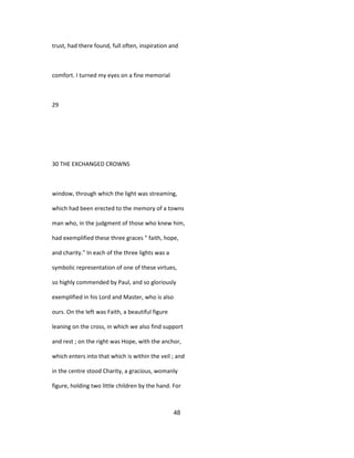 trust, had there found, full often, inspiration and
comfort. I turned my eyes on a fine memorial
29
30 THE EXCHANGED CROWNS
window, through which the light was streaming,
which had been erected to the memory of a towns
man who, in the judgment of those who knew him,
had exemplified these three graces " faith, hope,
and charity." In each of the three lights was a
symbolic representation of one of these virtues,
so highly commended by Paul, and so gloriously
exemplified in his Lord and Master, who is also
ours. On the left was Faith, a beautiful figure
leaning on the cross, in which we also find support
and rest ; on the right was Hope, with the anchor,
which enters into that which is within the veil ; and
in the centre stood Charity, a gracious, womanly
figure, holding two little children by the hand. For
48
 