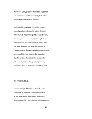 charity was rightly placed in the middle, supported,
as it ever must be, on the one side by faith in God,
and on the other by hope in humanity.
Very beautiful the window looked that morning,
and as I gazed on it, I forgot for a time the noise
of the market, the chaffering of buyers and sellers,
the unhappy men and women appearing before
the magistrates, one after the other, for the most
part poor, degraded, and miserable. Looked at
from the outside, I knew the window only appeared
as a mass of blurs and blotches, but inside the
church it gave me the artist s idea of heavenly
virtues, and raised my thoughts to high ideals,
and reminded me of the sweet words I have read,
THE THREE GRACES 31
because the light of God shone through it. And
surely here, in this place, sacred to many of us
by holy experiences, we may shut out from our
thoughts, as in that church, turmoil, discouragement,
49
 