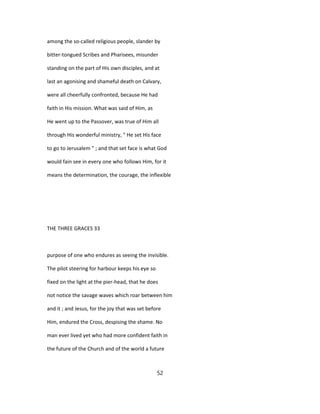 among the so-called religious people, slander by
bitter-tongued Scribes and Pharisees, misunder
standing on the part of His own disciples, and at
last an agonising and shameful death on Calvary,
were all cheerfully confronted, because He had
faith in His mission. What was said of Him, as
He went up to the Passover, was true of Him all
through His wonderful ministry, " He set His face
to go to Jerusalem " ; and that set face is what God
would fain see in every one who follows Him, for it
means the determination, the courage, the inflexible
THE THREE GRACES 33
purpose of one who endures as seeing the invisible.
The pilot steering for harbour keeps his eye so
fixed on the light at the pier-head, that he does
not notice the savage waves which roar between him
and it ; and Jesus, for the joy that was set before
Him, endured the Cross, despising the shame. No
man ever lived yet who had more confident faith in
the future of the Church and of the world a future
52
 