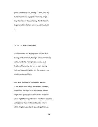 plete surrender of self, saying, " Father, into Thy
hands I commend My spirit ! " I am not forget
ting that He was the everlasting Word, the only
begotten of the Father, when I speak thus, but I
3
34 THE EXCHANGED CROWNS
wish to remind you that He really became man
having limited Himself, having " emptied " Himself,
as Paul said, that He might become the true
brother of humanity, the Son of Man, sharing
with us, in everything save sin, the necessity and
the blessedness of faith.
And what shall I say of His hope? It was like
a star which went before Him and His followers,
even when the night of sin was darkest. Others
might have given up such work as His in despair.
Jesus might have regarded even His chosen apostles
as hopeless. Their mistakes about the nature
of His Kingdom, constantly expecting of Him, as
54
 