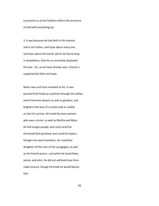 to present us at last faultless before the presence
of God with exceeding joy.
3. It was because He had faith in His mission,
and in His Father, and hope about every one,
and even about the world, which He found lying
in wickedness, that He so constantly displayed
His love ; for, as we have already seen, charity is
supported by faith and hope.
Never was such love revealed as His. It was
poured forth freely as sunshine through the aether,
which illumines deserts as well as gardens, and
brightens the face of a street arab as readily
as that of a prince. He loved the poor woman
who was a sinner, as well as Martha and Mary.
He fed hungry people, who only cared for
the bread that perished; and cured ten lepers,
though nine were thankless. He raised the
daughter of the ruler of the synagogue, as well
as His friend Lazarus ; and while He loved Peter,
James, and John, He did not withhold love from
Judas Iscariot, though He knew he would betray
Him.
56
 