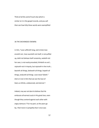 Think of all this and of much else which is
similar to it in the gospel records, and you will
then see how fully these words were exemplified
36 THE EXCHANGED CROWNS
in Him, "Love suffereth long, and is kind; love
envieth not ; love vaunteth not itself, is not puffed
up, doth not behave itself unseemly, seeketh not
her own, is not easily provoked, thinketh no evil ;
rejoiceth not in iniquity, but rejoiceth in the truth ;
beareth all things, believeth all things, hopeth all
things, endureth all things. Love never faileth."
And is it not in Him that we see the love of
God, as infinite, undeserved, and eternal ?
Indeed, may we not dare to believe that He
embraces all earnest souls in His great love, even
though they contend against each other with
angry clamours ? For my part, as the years go
by, I feel more in sympathy than I once was
57
 
