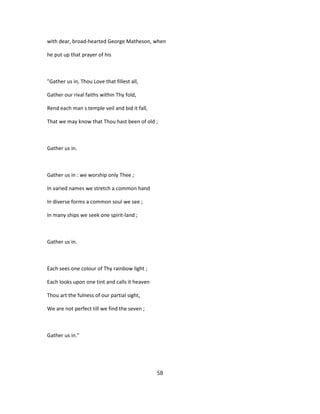 with dear, broad-hearted George Matheson, when
he put up that prayer of his
"Gather us in, Thou Love that fillest all,
Gather our rival faiths within Thy fold,
Rend each man s temple veil and bid it fall,
That we may know that Thou hast been of old ;
Gather us in.
Gather us in : we worship only Thee ;
In varied names we stretch a common hand
In diverse forms a common soul we see ;
In many ships we seek one spirit-land ;
Gather us in.
Each sees one colour of Thy rainbow light ;
Each looks upon one tint and calls it heaven
Thou art the fulness of our partial sight,
We are not perfect till we find the seven ;
Gather us in."
58
 