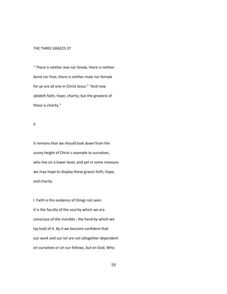 THE THREE GRACES 37
" There is neither Jew nor Greek, there is neither
bond nor free, there is neither male nor female
for ye are all one in Christ Jesus." "And now
abideth faith, hope, charity; but the greatest of
these is charity."
II
It remains that we should look down from the
sunny height of Christ s example to ourselves,
who live on a lower level, and yet in some measure
we may hope to display these graces faith, hope,
and charity.
I. Faith is the evidence of things not seen.
It is the faculty of the soul by which we are
conscious of the invisible ; the hand by which we
lay hold of it. By it we become confident that
our work and our lot are not altogether dependent
on ourselves or on our fellows, but on God, Who
59
 