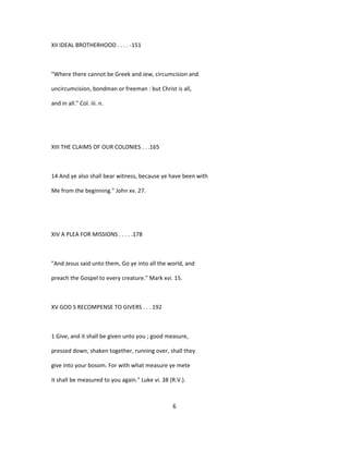 XII IDEAL BROTHERHOOD . . . . -151
"Where there cannot be Greek and Jew, circumcision and
uncircumcision, bondman or freeman : but Christ is all,
and in all." Col. iii. n.
XIII THE CLAIMS OF OUR COLONIES . . .165
14 And ye also shall bear witness, because ye have been with
Me from the beginning." John xv. 27.
XIV A PLEA FOR MISSIONS . . . . .178
"And Jesus said unto them, Go ye into all the world, and
preach the Gospel to every creature." Mark xvi. 15.
XV GOD S RECOMPENSE TO GIVERS . . . 192
1 Give, and it shall be given unto you ; good measure,
pressed down, shaken together, running over, shall they
give into your bosom. For with what measure ye mete
it shall be measured to you again." Luke vi. 38 (R.V.).
6
 